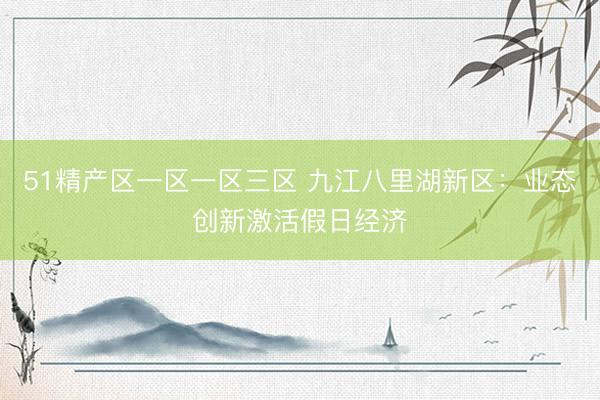 51精产区一区一区三区 九江八里湖新区：业态创新激活假日经济