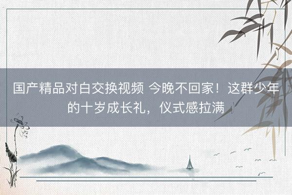 国产精品对白交换视频 今晚不回家！这群少年的十岁成长礼，仪式感拉满