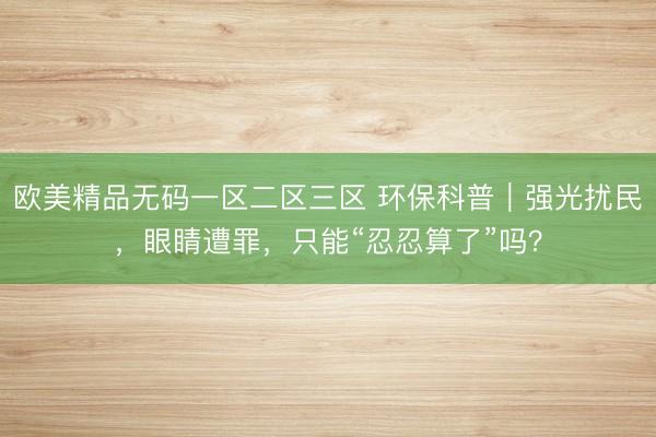 欧美精品无码一区二区三区 环保科普｜强光扰民，眼睛遭罪，只能“忍忍算了”吗？