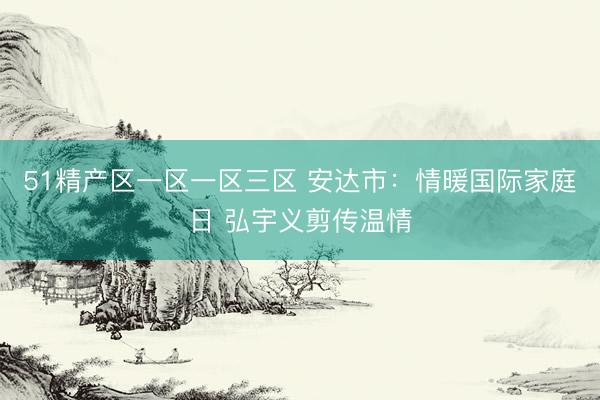 51精产区一区一区三区 安达市：情暖国际家庭日 弘宇义剪传温情