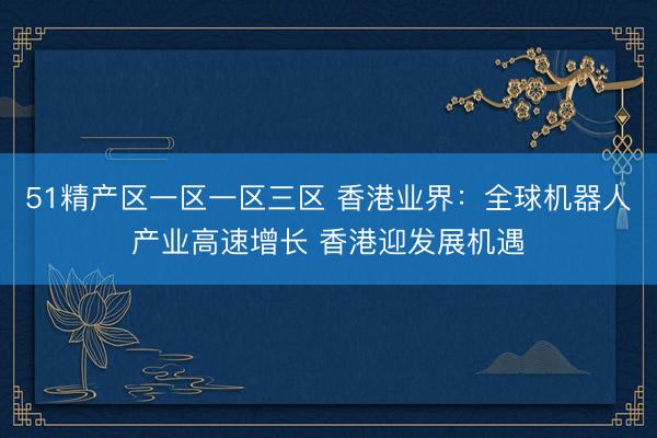 51精产区一区一区三区 香港业界：全球机器人产业高速增长 香港迎发展机遇