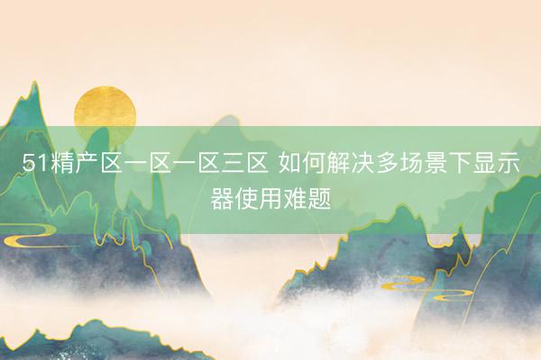 51精产区一区一区三区 如何解决多场景下显示器使用难题