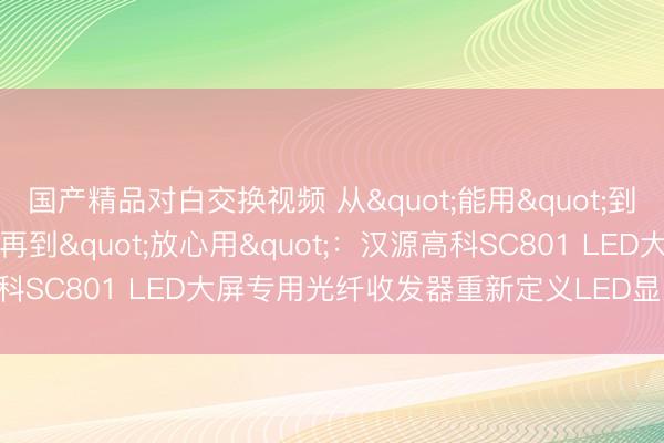 国产精品对白交换视频 从"能用"到"好用"再到"放心用"：汉源高科SC801 LED大屏专用光纤收发器重新定义LED显示屏传输标准