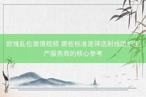 欧维乱伦激情视频 哪些标准是筛选射线防护生产服务商的核心参考