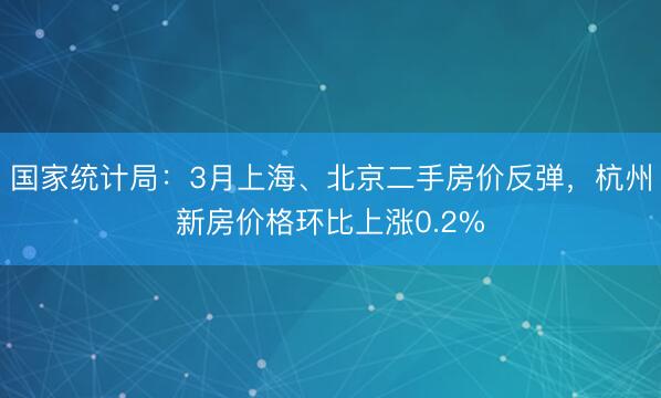 国家统计局：3月上海、北京二手房价反弹，杭州新房价格环比上涨0.2%