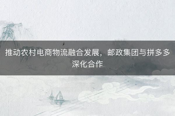推动农村电商物流融合发展，邮政集团与拼多多深化合作