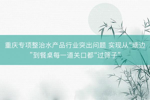 重庆专项整治水产品行业突出问题 实现从“塘边”到餐桌每一道关口都“过筛子”