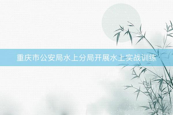 重庆市公安局水上分局开展水上实战训练