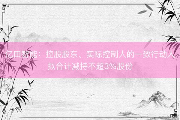 亿田智能：控股股东、实际控制人的一致行动人拟合计减持不超3%股份