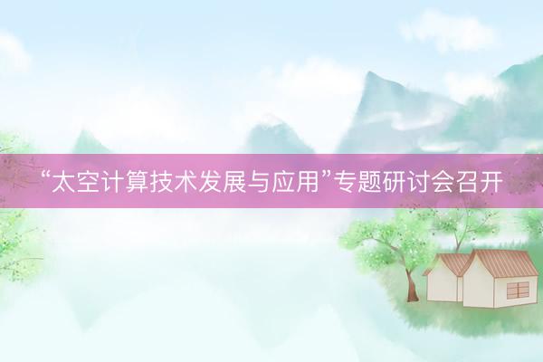 “太空计算技术发展与应用”专题研讨会召开