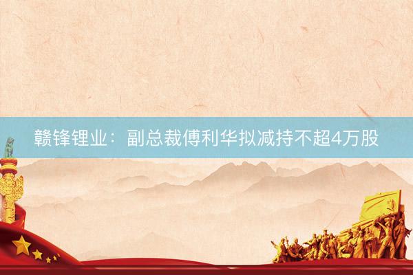 赣锋锂业：副总裁傅利华拟减持不超4万股