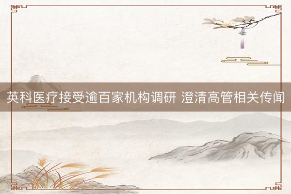 英科医疗接受逾百家机构调研 澄清高管相关传闻