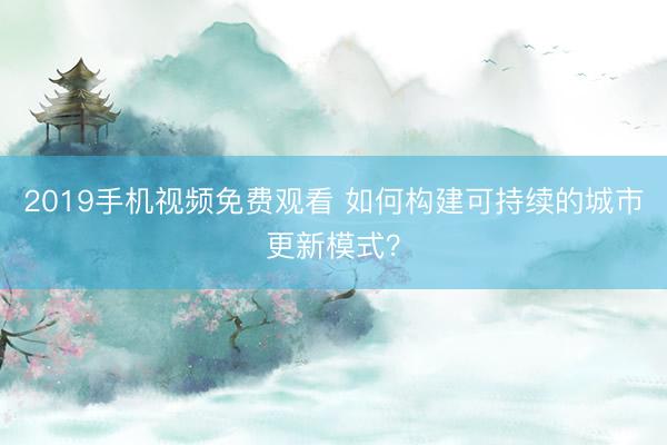 2019手机视频免费观看 如何构建可持续的城市更新模式？