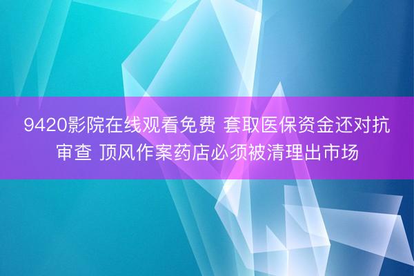 9420影院在线观看免费 套取医保资金还对抗审查 顶风作案药店必须被清理出市场