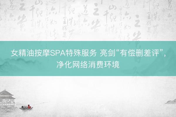 女精油按摩SPA特殊服务 亮剑“有偿删差评”,净化网络消费环境
