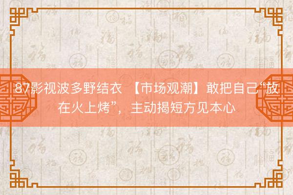 87影视波多野结衣 【市场观潮】敢把自己“放在火上烤”，主动揭短方见本心