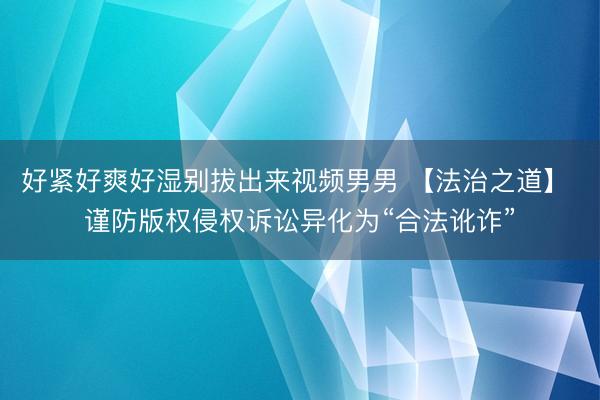 好紧好爽好湿别拔出来视频男男 【法治之道】 谨防版权侵权诉讼异化为“合法讹诈”
