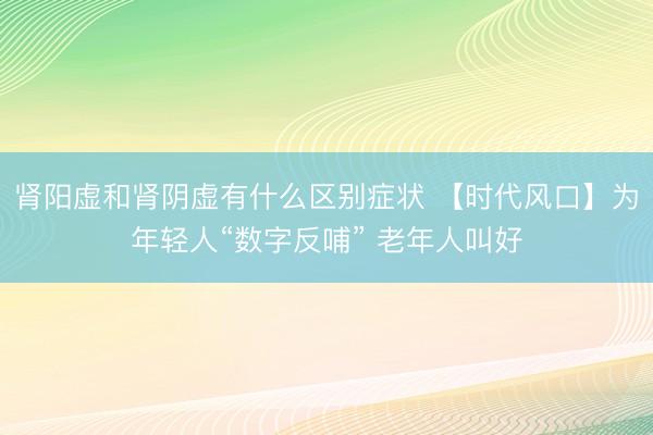 肾阳虚和肾阴虚有什么区别症状 【时代风口】为年轻人“数字反哺” 老年人叫好
