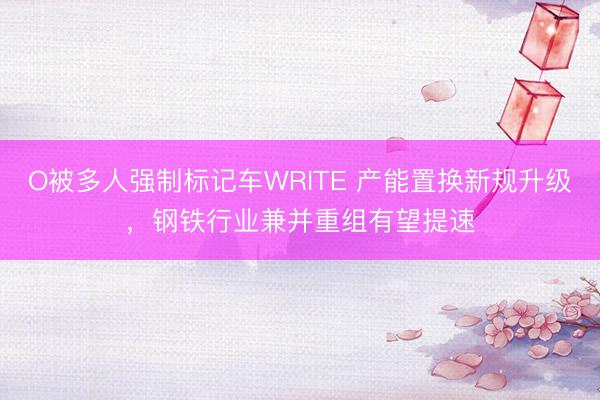 O被多人强制标记车WRITE 产能置换新规升级，钢铁行业兼并重组有望提速