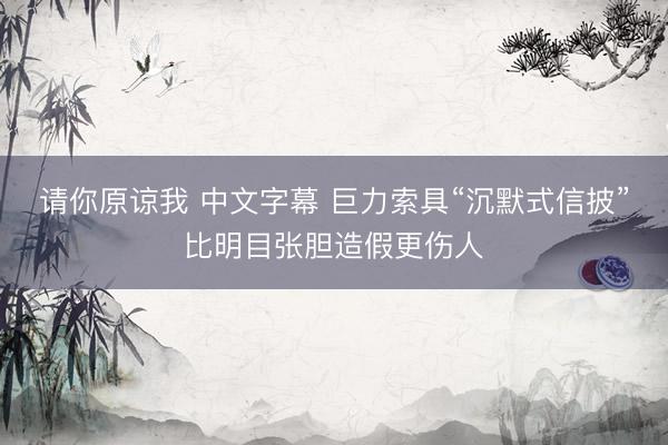 请你原谅我 中文字幕 巨力索具“沉默式信披”比明目张胆造假更伤人