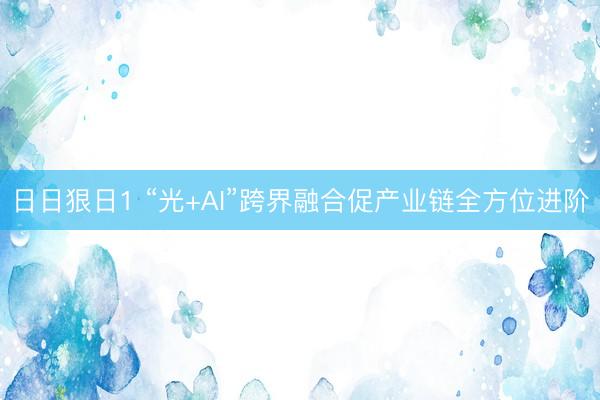 日日狠日1 “光+AI”跨界融合促产业链全方位进阶