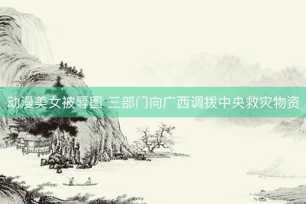 动漫美女被辱图 三部门向广西调拨中央救灾物资