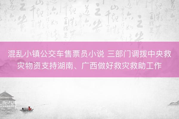 混乱小镇公交车售票员小说 三部门调拨中央救灾物资支持湖南、广西做好救灾救助工作
