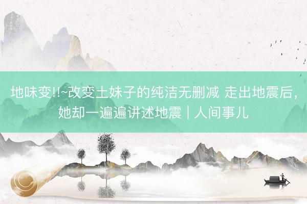 地味变!!~改变土妹子的纯洁无删减 走出地震后，她却一遍遍讲述地震 | 人间事儿