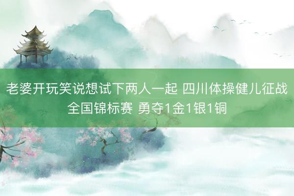 老婆开玩笑说想试下两人一起 四川体操健儿征战全国锦标赛 勇夺1金1银1铜