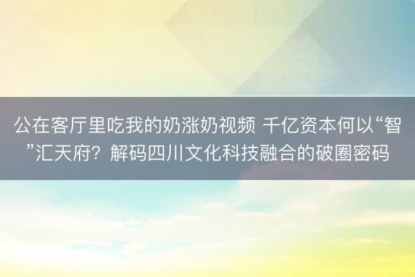 公在客厅里吃我的奶涨奶视频 千亿资本何以“智”汇天府？解码四川文化科技融合的破圈密码