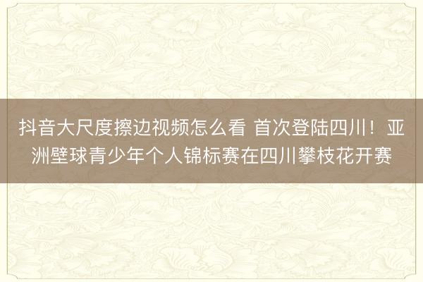 抖音大尺度擦边视频怎么看 首次登陆四川！亚洲壁球青少年个人锦标赛在四川攀枝花开赛