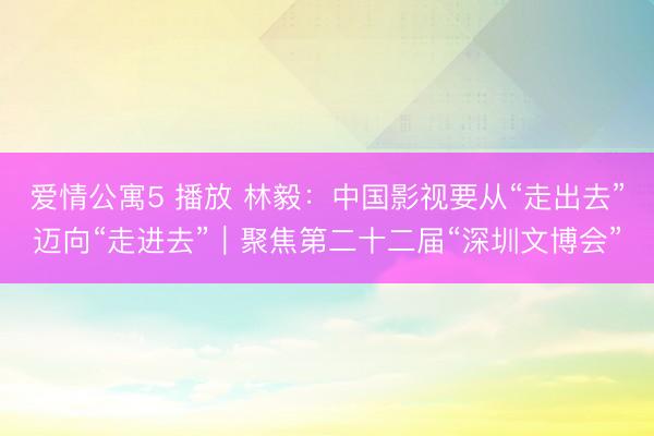 爱情公寓5 播放 林毅：中国影视要从“走出去”迈向“走进去”｜聚焦第二十二届“深圳文博会”