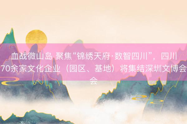 血战微山岛 聚焦“锦绣天府·数智四川”，四川70余家文化企业（园区、基地）将集结深圳文博会