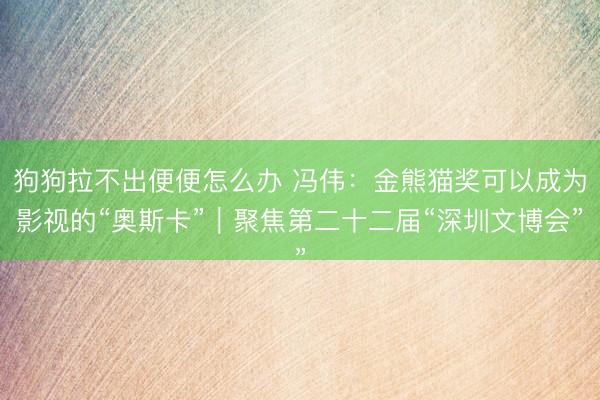 狗狗拉不出便便怎么办 冯伟:金熊猫奖可以成为影视的“奥斯卡”|聚焦第二十二届“深圳文博会”