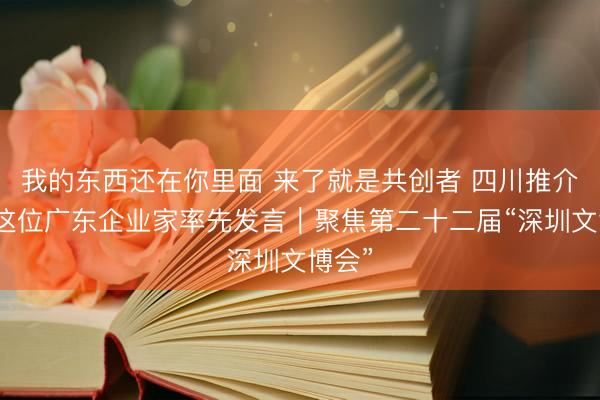 我的东西还在你里面 来了就是共创者 四川推介会上这位广东企业家率先发言｜聚焦第二十二届“深圳文博会”