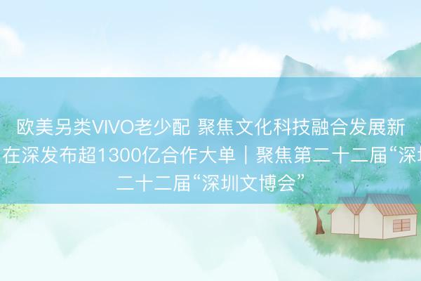 欧美另类VIVO老少配 聚焦文化科技融合发展新生态 四川在深发布超1300亿合作大单｜聚焦第二十二届“深圳文博会”