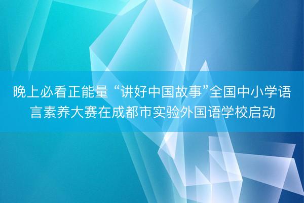 晚上必看正能量 “讲好中国故事”全国中小学语言素养大赛在成都市实验外国语学校启动