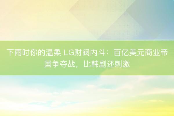 下雨时你的温柔 LG财阀内斗:百亿美元商业帝国争夺战,比韩剧还刺激