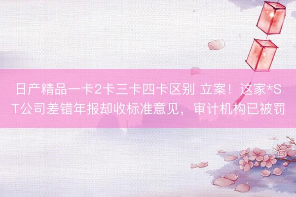 日产精品一卡2卡三卡四卡区别 立案！这家*ST公司差错年报却收标准意见，审计机构已被罚