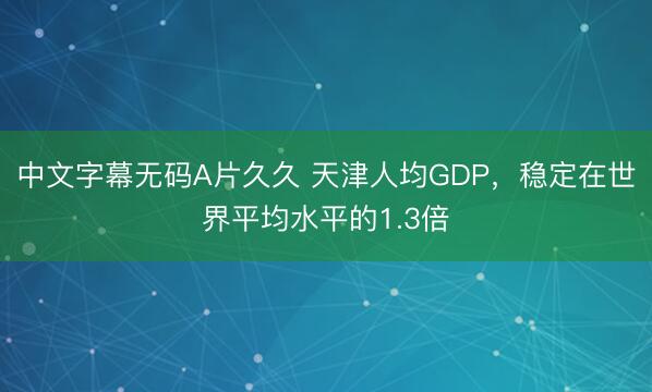 中文字幕无码A片久久 天津人均GDP，稳定在世界平均水平的1.3倍