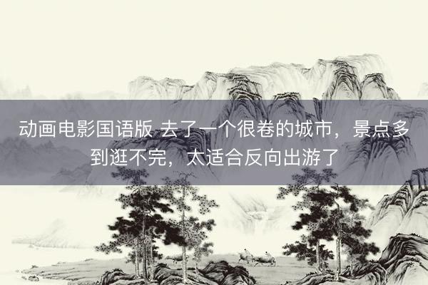 动画电影国语版 去了一个很卷的城市，景点多到逛不完，太适合反向出游了