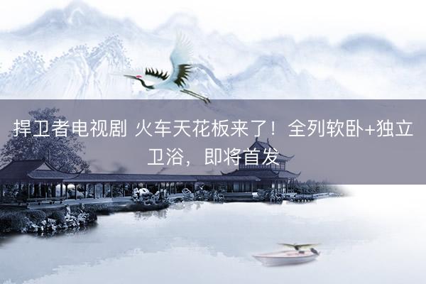 捍卫者电视剧 火车天花板来了！全列软卧+独立卫浴，即将首发