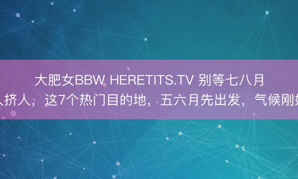 大肥女BBW HERETITS.TV 别等七八月人挤人，这7个热门目的地，五六月先出发，气候刚好