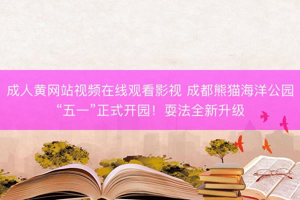 成人黄网站视频在线观看影视 成都熊猫海洋公园“五一”正式开园！耍法全新升级