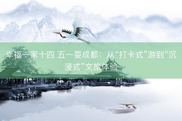 幸福一家十四 五一耍成都：从“打卡式”游到“沉浸式”文旅体验
