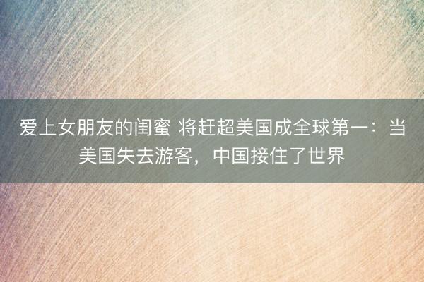 爱上女朋友的闺蜜 将赶超美国成全球第一：当美国失去游客，中国接住了世界