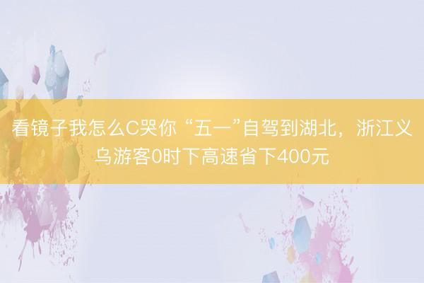 看镜子我怎么C哭你 “五一”自驾到湖北，浙江义乌游客0时下高速省下400元