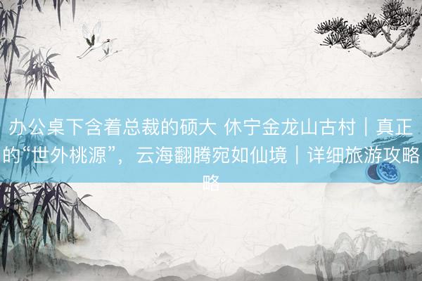 办公桌下含着总裁的硕大 休宁金龙山古村｜真正的“世外桃源”，云海翻腾宛如仙境｜详细旅游攻略