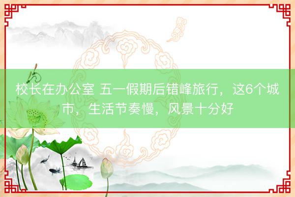 校长在办公室 五一假期后错峰旅行，这6个城市，生活节奏慢，风景十分好