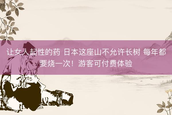 让女人起性的药 日本这座山不允许长树 每年都要烧一次！游客可付费体验